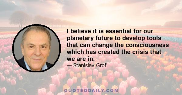 I believe it is essential for our planetary future to develop tools that can change the consciousness which has created the crisis that we are in.