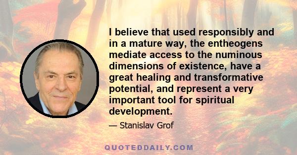 I believe that used responsibly and in a mature way, the entheogens mediate access to the numinous dimensions of existence, have a great healing and transformative potential, and represent a very important tool for