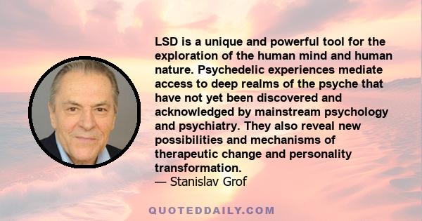 LSD is a unique and powerful tool for the exploration of the human mind and human nature. Psychedelic experiences mediate access to deep realms of the psyche that have not yet been discovered and acknowledged by