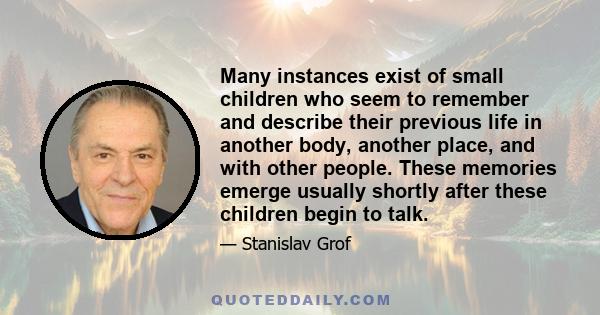 Many instances exist of small children who seem to remember and describe their previous life in another body, another place, and with other people. These memories emerge usually shortly after these children begin to