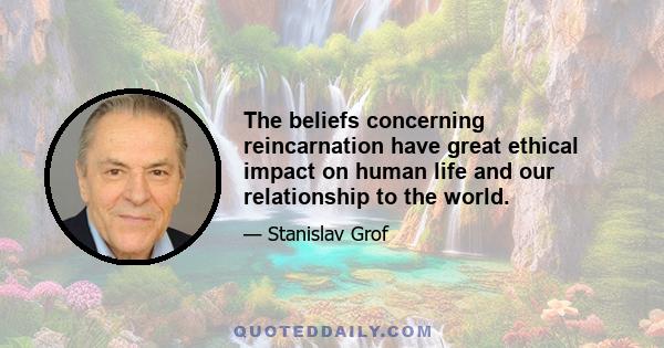 The beliefs concerning reincarnation have great ethical impact on human life and our relationship to the world.