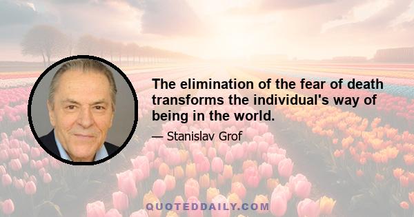 The elimination of the fear of death transforms the individual's way of being in the world.