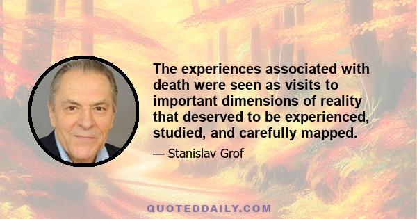 The experiences associated with death were seen as visits to important dimensions of reality that deserved to be experienced, studied, and carefully mapped.