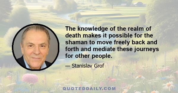 The knowledge of the realm of death makes it possible for the shaman to move freely back and forth and mediate these journeys for other people.