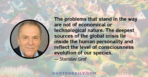 The problems that stand in the way are not of economical or technological nature. The deepest sources of the global crisis lie inside the human personality and reflect the level of consciousness evolution of our species.