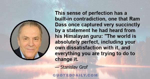 This sense of perfection has a built-in contradiction, one that Ram Dass once captured very succinctly by a statement he had heard from his Himalayan guru: The world is absolutely perfect, including your own