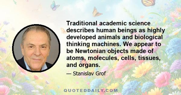 Traditional academic science describes human beings as highly developed animals and biological thinking machines. We appear to be Newtonian objects made of atoms, molecules, cells, tissues, and organs.