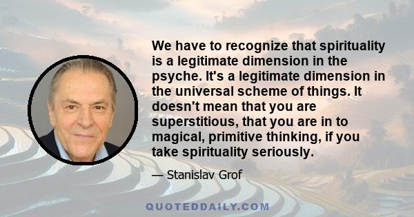 We have to recognize that spirituality is a legitimate dimension in the psyche. It's a legitimate dimension in the universal scheme of things. It doesn't mean that you are superstitious, that you are in to magical,