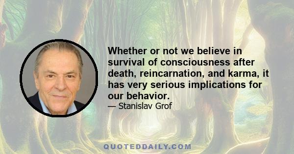 Whether or not we believe in survival of consciousness after death, reincarnation, and karma, it has very serious implications for our behavior.