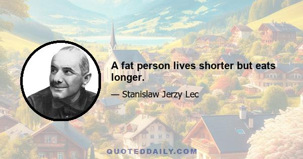 A fat person lives shorter but eats longer.