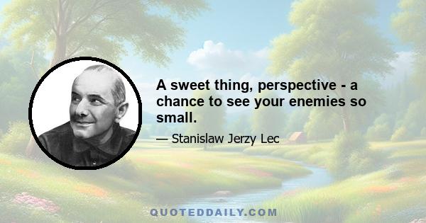 A sweet thing, perspective - a chance to see your enemies so small.