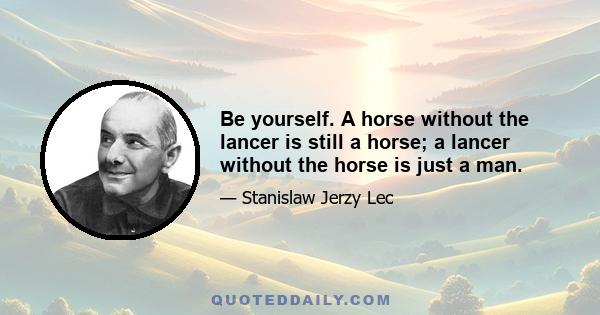 Be yourself. A horse without the lancer is still a horse; a lancer without the horse is just a man.