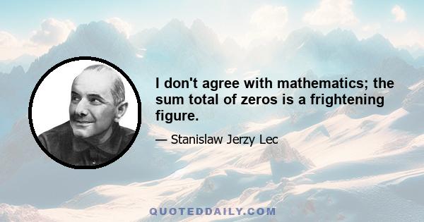 I don't agree with mathematics; the sum total of zeros is a frightening figure.