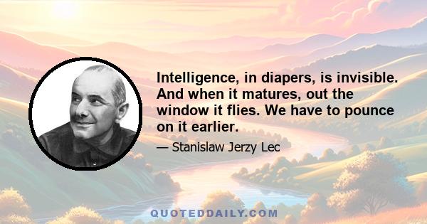 Intelligence, in diapers, is invisible. And when it matures, out the window it flies. We have to pounce on it earlier.