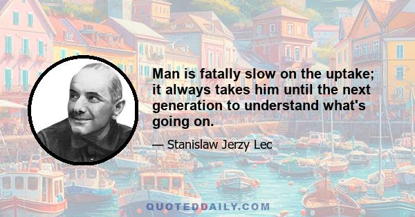 Man is fatally slow on the uptake; it always takes him until the next generation to understand what's going on.