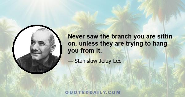 Never saw the branch you are sittin on, unless they are trying to hang you from it.