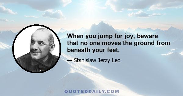 When you jump for joy, beware that no one moves the ground from beneath your feet.