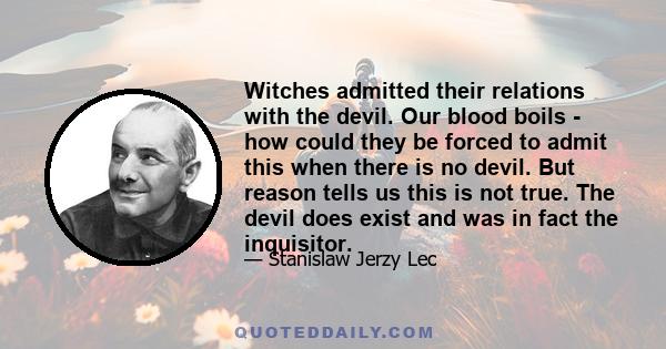 Witches admitted their relations with the devil. Our blood boils - how could they be forced to admit this when there is no devil. But reason tells us this is not true. The devil does exist and was in fact the inquisitor.