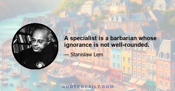 A specialist is a barbarian whose ignorance is not well-rounded.