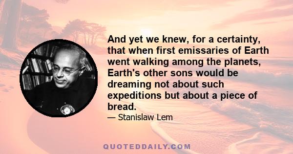 And yet we knew, for a certainty, that when first emissaries of Earth went walking among the planets, Earth's other sons would be dreaming not about such expeditions but about a piece of bread.