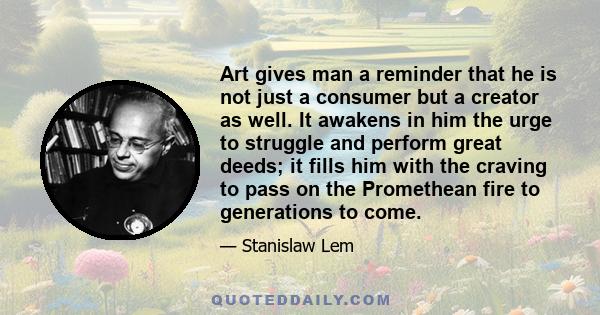 Art gives man a reminder that he is not just a consumer but a creator as well. It awakens in him the urge to struggle and perform great deeds; it fills him with the craving to pass on the Promethean fire to generations