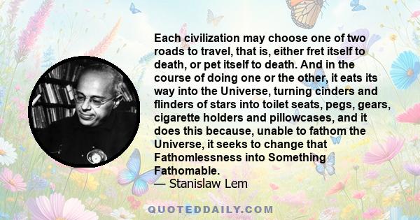 Each civilization may choose one of two roads to travel, that is, either fret itself to death, or pet itself to death. And in the course of doing one or the other, it eats its way into the Universe, turning cinders and