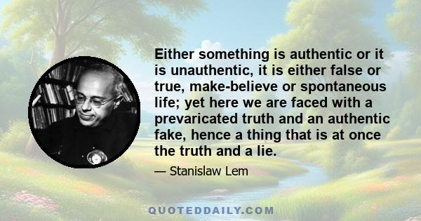 Either something is authentic or it is unauthentic, it is either false or true, make-believe or spontaneous life; yet here we are faced with a prevaricated truth and an authentic fake, hence a thing that is at once the