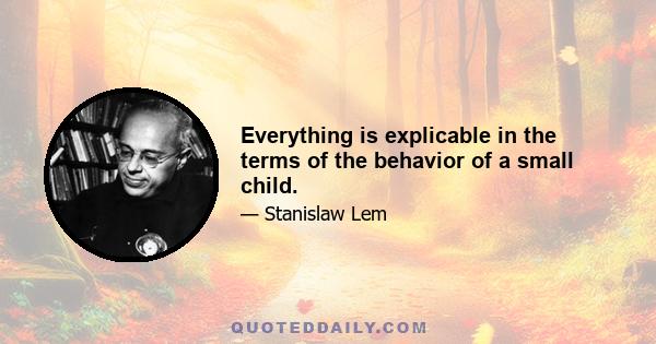 Everything is explicable in the terms of the behavior of a small child.