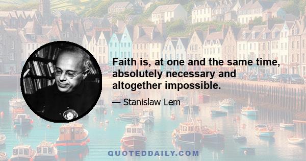 Faith is, at one and the same time, absolutely necessary and altogether impossible.