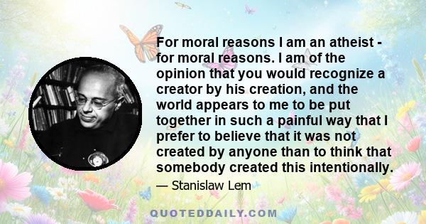 For moral reasons I am an atheist - for moral reasons. I am of the opinion that you would recognize a creator by his creation, and the world appears to me to be put together in such a painful way that I prefer to