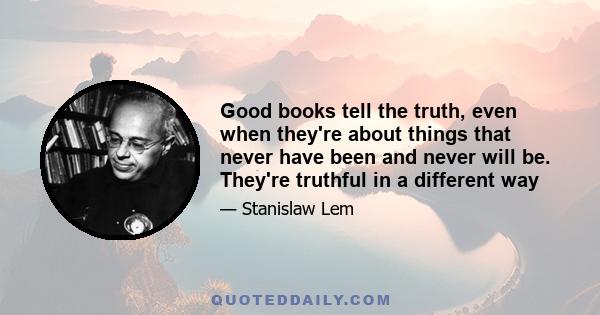 Good books tell the truth, even when they're about things that never have been and never will be. They're truthful in a different way