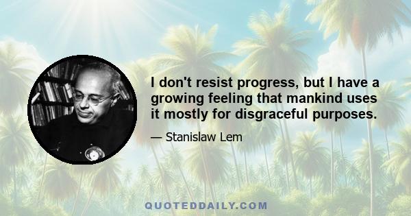 I don't resist progress, but I have a growing feeling that mankind uses it mostly for disgraceful purposes.