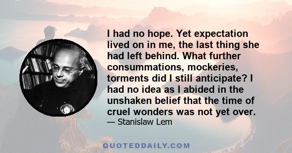 I had no hope. Yet expectation lived on in me, the last thing she had left behind. What further consummations, mockeries, torments did I still anticipate? I had no idea as I abided in the unshaken belief that the time