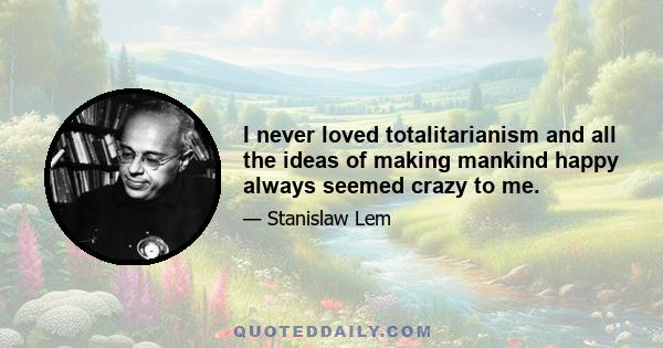 I never loved totalitarianism and all the ideas of making mankind happy always seemed crazy to me.