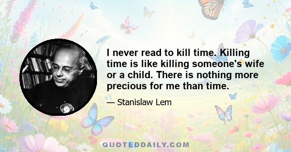 I never read to kill time. Killing time is like killing someone's wife or a child. There is nothing more precious for me than time.