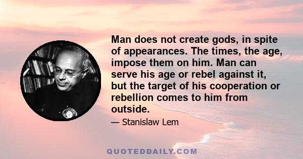 Man does not create gods, in spite of appearances. The times, the age, impose them on him. Man can serve his age or rebel against it, but the target of his cooperation or rebellion comes to him from outside.