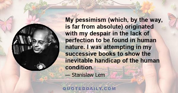 My pessimism (which, by the way, is far from absolute) originated with my despair in the lack of perfection to be found in human nature. I was attempting in my successive books to show the inevitable handicap of the