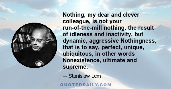 Nothing, my dear and clever colleague, is not your run-of-the-mill nothing, the result of idleness and inactivity, but dynamic, aggressive Nothingness, that is to say, perfect, unique, ubiquitous, in other words