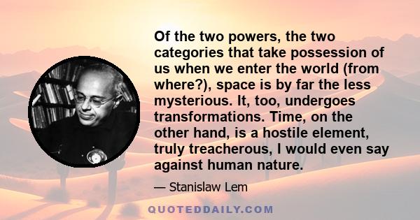 Of the two powers, the two categories that take possession of us when we enter the world (from where?), space is by far the less mysterious. It, too, undergoes transformations. Time, on the other hand, is a hostile