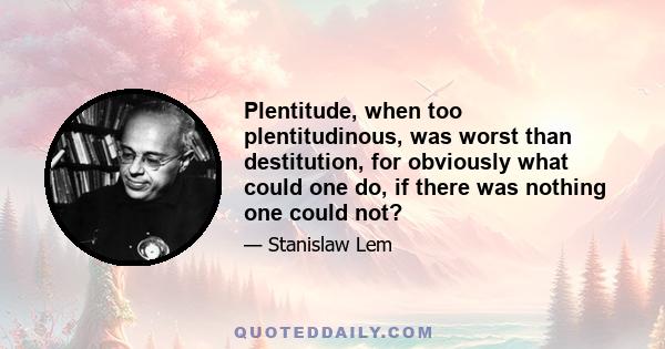 Plentitude, when too plentitudinous, was worst than destitution, for obviously what could one do, if there was nothing one could not?