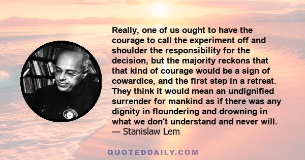 Really, one of us ought to have the courage to call the experiment off and shoulder the responsibility for the decision, but the majority reckons that that kind of courage would be a sign of cowardice, and the first