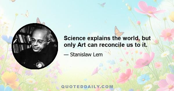 Science explains the world, but only Art can reconcile us to it.