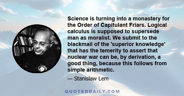 Science is turning into a monastery for the Order of Capitulant Friars. Logical calculus is supposed to supersede man as moralist. We submit to the blackmail of the 'superior knowledge' that has the temerity to assert