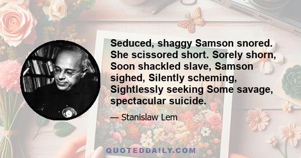 Seduced, shaggy Samson snored. She scissored short. Sorely shorn, Soon shackled slave, Samson sighed, Silently scheming, Sightlessly seeking Some savage, spectacular suicide.