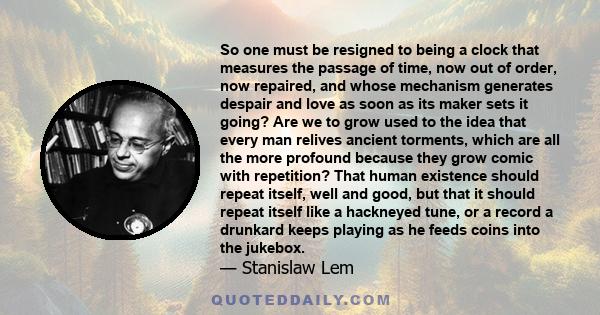 So one must be resigned to being a clock that measures the passage of time, now out of order, now repaired, and whose mechanism generates despair and love as soon as its maker sets it going? Are we to grow used to the