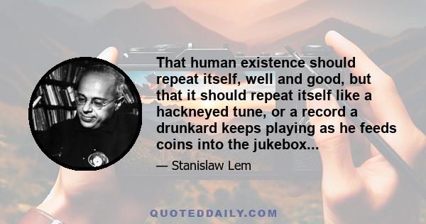 That human existence should repeat itself, well and good, but that it should repeat itself like a hackneyed tune, or a record a drunkard keeps playing as he feeds coins into the jukebox...