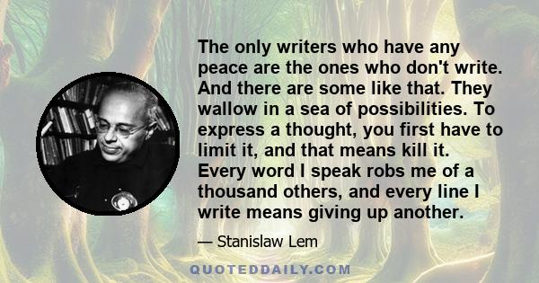 The only writers who have any peace are the ones who don't write. And there are some like that. They wallow in a sea of possibilities. To express a thought, you first have to limit it, and that means kill it. Every word 