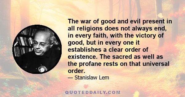 The war of good and evil present in all religions does not always end, in every faith, with the victory of good, but in every one it establishes a clear order of existence. The sacred as well as the profane rests on