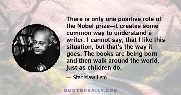 There is only one positive role of the Nobel prize--it creates some common way to understand a writer. I cannot say, that I like this situation, but that's the way it goes. The books are being born and then walk around