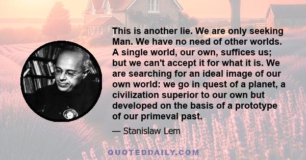 This is another lie. We are only seeking Man. We have no need of other worlds. A single world, our own, suffices us; but we can't accept it for what it is. We are searching for an ideal image of our own world: we go in